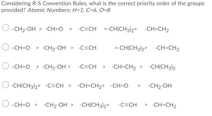 Considering R-S Convention Rules, what is the correct priority order of the groups
provided? Atomic Numbers: H=1, C=6, O=8
-CH2-OH > -CH=O > -C=CH
>-CH(CH3)2> -CH=CH2
-CH=O > -CH2-OH
> -C=CH
>-CH(CH3)2> -CH=CH2
-CH=O
> -CH2-OH > -C=CH
-CH=CH2 > -CH(CH3)2
-CH(CH3)2> -C=CH > -CH=CH2> -CH=O
-CH2-OH
-CH=O >
-CH2-OH >
-CH(CH3)2>
-C=CH
> -CH=CH2
