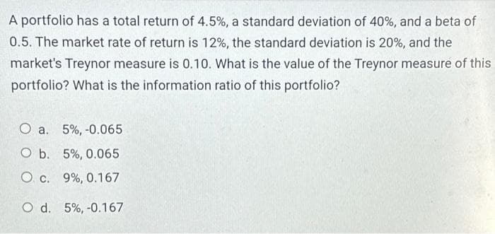 A portfolio has a total return of 4.5%, a standard deviation of 40%, and a beta of
0.5. The market rate of return is 12%, the standard deviation is 20%, and the
market's Treynor measure is 0.10. What is the value of the Treynor measure of this
portfolio? What is the information ratio of this portfolio?
O a. 5%, -0.065
O b. 5%, 0.065
O c. 9%, 0.167
O d. 5%, -0.167