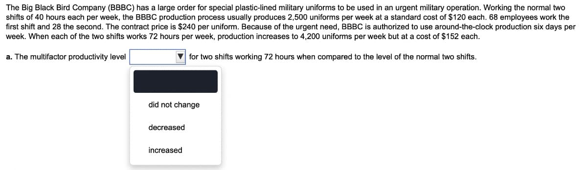 The Big Black Bird Company (BBBC) has a large order for special plastic-lined military uniforms to be used in an urgent military operation. Working the normal two
shifts of 40 hours each per week, the BBBC production process usually produces 2,500 uniforms per week at a standard cost of $120 each. 68 employees work the
first shift and 28 the second. The contract price is $240 per uniform. Because of the urgent need, BBBC is authorized to use around-the-clock production six days per
week. When each of the two shifts works 72 hours per week, production increases to 4,200 uniforms per week but at a cost of $152 each.
a. The multifactor productivity level
for two shifts working 72 hours when compared to the level of the normal two shifts.
did not change
decreased
increased