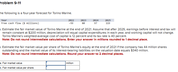 Problem 9-11
he following is a four-year forecast for Torino Marine.
Year
Free cash flow ($ millions)
2022
-59
a. Fair market value
b. Fair market value per share
2023
80
2024
97
. Estimate the fair market value of Torino Marine at the end of 2021. Assume that after 2025, earnings before interest and tax will
remain constant at $200 million, depreciation will equal capital expenditures in each year, and working capital will not change.
Torino Marine's weighted-average cost of capital is 12 percent and its tax rate is 40 percent.
Note: Do not round Intermediate calculations. Enter your answer in millions rounded to 1 decimal place.
million
2025
119
. Estimate the fair market value per share of Torino Marine's equity at the end of 2021 if the company has 44 million shares
outstanding and the market value of its interest-bearing liabilities on the valuation date equals $340 million.
Note: Do not round Intermediate calculations. Round your answer to 2 decimal places.