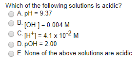 Which of the following solutions is acidic?
A. pH = 9.37
В.
[OH*] = 0.004 M
C (H*) = 4.1 x 10-2 M
D. pOH = 2.00
E. None of the above solutions are acidic
