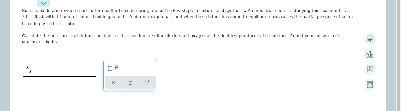 Sulfur dioxide and oxygen react to form sulfur trioxide during one of the key steps in sulfuric acid synthesis. An Industrial chemist studying this reaction fills a
2.0 L flask with 1.6 atm of sulfur dioxide gas and 1.6 atm of oxygen gas, and when the mixture has come to equilibrium measures the partial pressure of sulfur
trioxide gas to be 1.1 atm.
Calculate the pressure equilibrium constant for the reaction of sulfur dioxide and oxygen at the final temperature of the mixture. Round your answer to 2
significant digits.
