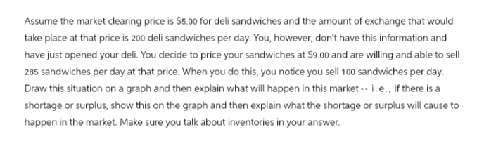 Assume the market clearing price is $5.00 for deli sandwiches and the amount of exchange that would
take place at that price is 200 deli sandwiches per day. You, however, don't have this information and
have just opened your deli. You decide to price your sandwiches at $9.00 and are willing and able to sell
285 sandwiches per day at that price. When you do this, you notice you sell 100 sandwiches per day.
Draw this situation on a graph and then explain what will happen in this market -- i. e., if there is a
shortage or surplus, show this on the graph and then explain what the shortage or surplus will cause to
happen in the market. Make sure you talk about inventories in your answer.
