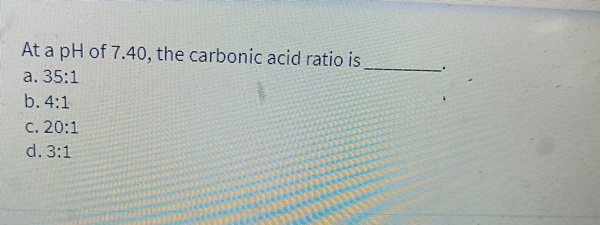 At a pH of 7.40, the carbonic acid ratio is
a.35:1
b. 4:1
C. 20:1
d. 3:1
