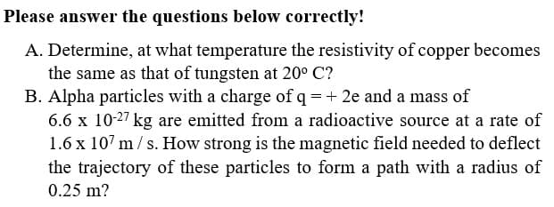 Please answer the questions below correctly!
A. Determine, at what temperature the resistivity of copper becomes
the same as that of tungsten at 20° C?
B. Alpha particles with a charge of q = + 2e and a mass of
6.6 x 10-27 kg are emitted from a radioactive source at a rate of
1.6 x 107 m/ s. How strong is the magnetic field needed to deflect
the trajectory of these particles to form a path with a radius of
0.25 m?
