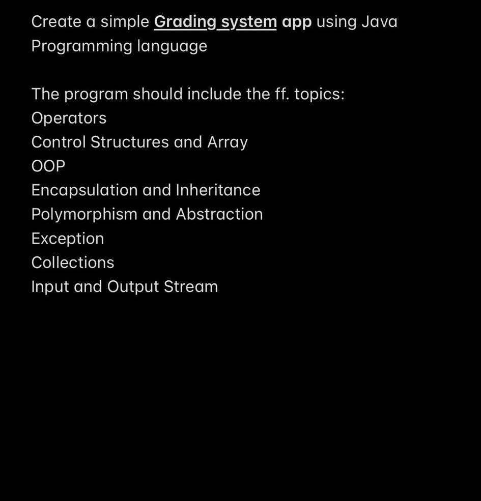 Create a simple Grading system app using Java
Programming language
The program should include the ff. topics:
Operators
Control Structures and Array
ООР
Encapsulation and Inheritance
Polymorphism and Abstraction
Exception
Collections
Input and Output Stream
