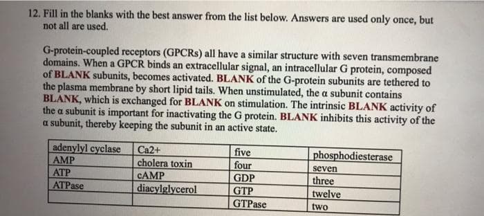 12. Fill in the blanks with the best answer from the list below. Answers are used only once, but
not all are used.
G-protein-coupled receptors (GPCRS) all have a similar structure with seven transmembrane
domains. When a GPCR binds an extracellular signal, an intracellular G protein, composed
of BLANK subunits, becomes activated. BLANK of the G-protein subunits are tethered to
the plasma membrane by short lipid tails. When unstimulated, the a subunit contains
BLANK, which is exchanged for BLANK on stimulation. The intrinsic BLANK activity of
the a subunit is important for inactivating the G protein. BLANK inhibits this activity of the
a subunit, thereby keeping the subunit in an active state.
adenylyl cyclase
АMP
АТР
ATPase
Ca2+
cholera toxin
CAMP
diacylglycerol
five
four
GDP
phosphodiesterase
seven
three
twelve
GTP
GTPase
two
