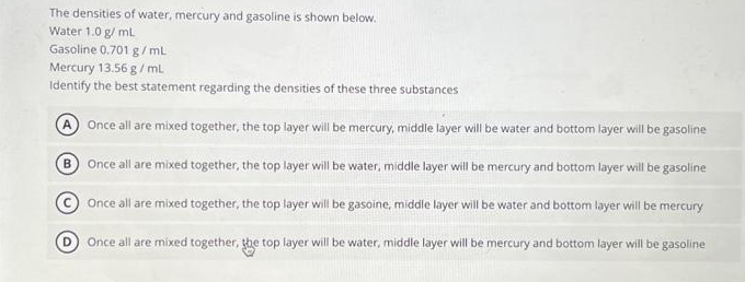 The densities of water, mercury and gasoline is shown below.
Water 1.0 g/mL
Gasoline 0.701 g/mL
Mercury 13.56 g/mL.
Identify the best statement regarding the densities of these three substances
A Once all are mixed together, the top layer will be mercury, middle layer will be water and bottom layer will be gasoline
B
Once all are mixed together, the top layer will be water, middle layer will be mercury and bottom layer will be gasoline
Once all are mixed together, the top layer will be gasoine, middle layer will be water and bottom layer will be mercury
Once all are mixed together, the top layer will be water, middle layer will be mercury and bottom layer will be gasoline