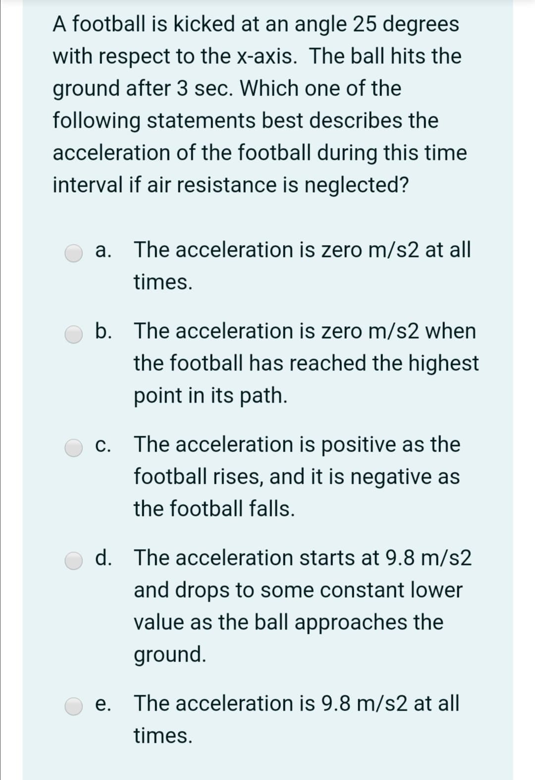 A football is kicked at an angle 25 degrees
with respect to the x-axis. The ball hits the
ground after 3 sec. Which one of the
following statements best describes the
acceleration of the football during this time
interval if air resistance is neglected?
a. The acceleration is zero m/s2 at all
times.
b. The acceleration is zero m/s2 when
the football has reached the highest
point in its path.
c. The acceleration is positive as the
football rises, and it is negative as
the football falls.
d. The acceleration starts at 9.8 m/s2
and drops to some constant lower
value as the ball approaches the
ground.
e. The acceleration is 9.8 m/s2 at all
times.
