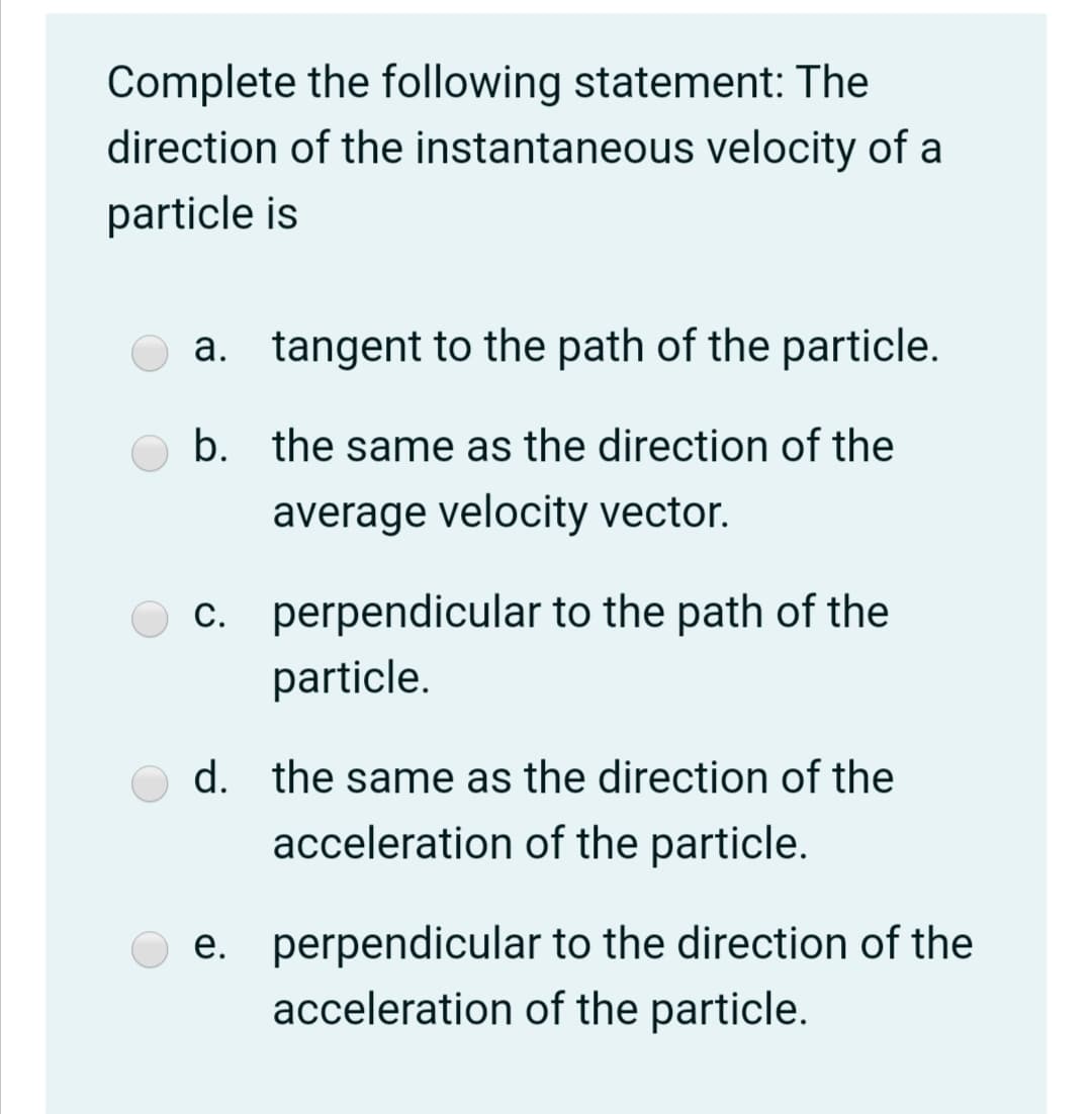 Complete the following statement: The
direction of the instantaneous velocity of a
particle is
a. tangent to the path of the particle.
b. the same as the direction of the
average velocity vector.
c. perpendicular to the path of the
particle.
d. the same as the direction of the
acceleration of the particle.
e. perpendicular to the direction of the
acceleration of the particle.
