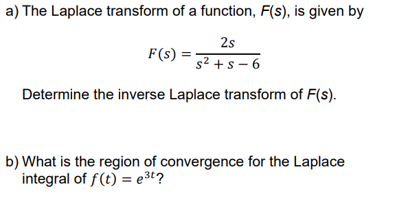 a) The Laplace transform of a function, F(s), is given by
2s
F(s) =
s2 + s – 6
Determine the inverse Laplace transform of F(s).
b) What is the region of convergence for the Laplace
integral of f(t) = e3t?
