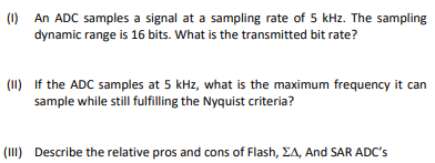 (1) An ADC samples a signal at a sampling rate of 5 kHz. The sampling
dynamic range is 16 bits. What is the transmitted bit rate?
(11) If the ADC samples at 5 kHz, what is the maximum frequency it can
sample while still fulfilling the Nyquist criteria?
(III) Describe the relative pros and cons of Flash, EA, And SAR ADC's
