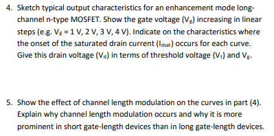 4. Sketch typical output characteristics for an enhancement mode long-
channel n-type MOSFET. Show the gate voltage (V2) increasing in linear
steps (e.g. Vg = 1 V, 2 V, 3 V, 4 V). Indicate on the characteristics where
the onset of the saturated drain current (lasat) occurs for each curve.
Give this drain voltage (Va) in terms of threshold voltage (V:) and Vg.
5. Show the effect of channel length modulation on the curves in part (4).
Explain why channel length modulation occurs and why it is more
prominent in short gate-length devices than in long gate-length devices.
