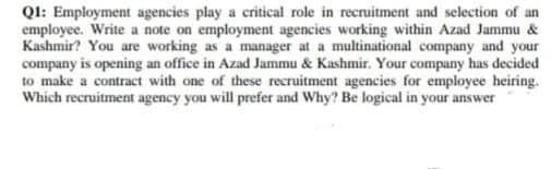QI: Employment agencies play a critical role in recruitment and selection of an
employee. Write a note on employment agencies working within Azad Jammu &
Kashmir? You are working as a manager at a multinational company and your
company is opening an office in Azad Jammu & Kashmir. Your company has decided
to make a contract with one of these recruitment agencies for employee heiring.
Which recruitment agency you will prefer and Why? Be logical in your answer
