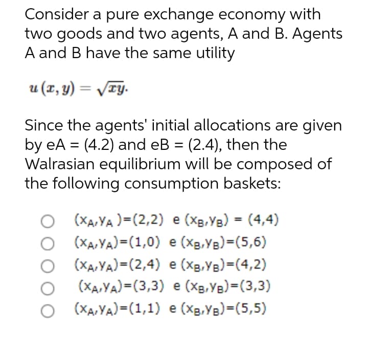 Consider a pure exchange economy with
two goods and two agents, A and B. Agents
A and B have the same utility
u (1, y) = /TY.
Since the agents' initial allocations are given
by eA = (4.2) and eB = (2.4), then the
Walrasian equilibrium will be composed of
the following consumption baskets:
%3D
O (XA,YA )=(2,2) e (Xg,Ye) = (4,4)
(Xa, YA)=(1,0) e (Xg,Yg)=(5,6)
(XA,YA)=(2,4) e (Xg,YB)=(4,2)
(XA,YA)=(3,3) e (Xg,Ye)=(3,3)
o (XA,YA)=(1,1) e (Xg,YB)=(5,5)
