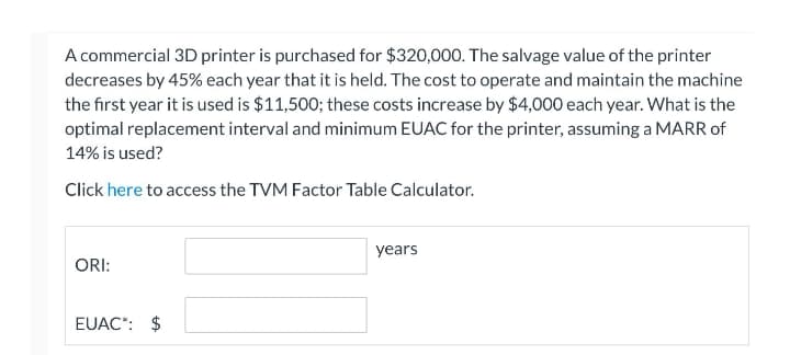 A commercial 3D printer is purchased for $320,000. The salvage value of the printer
decreases by 45% each year that it is held. The cost to operate and maintain the machine
the first year it is used is $11,500; these costs increase by $4,000 each year. What is the
optimal replacement interval and minimum EUAC for the printer, assuming a MARR of
14% is used?
Click here to access the TVM Factor Table Calculator.
years
ORI:
EUAC*: $
