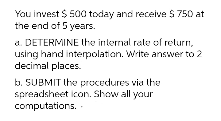 You invest $ 500 today and receive $ 750 at
the end of 5 years.
a. DETERMINE the internal rate of return,
using hand interpolation. Write answer to 2
decimal places.
b. SUBMIT the procedures via the
spreadsheet icon. Show all your
computations. -
