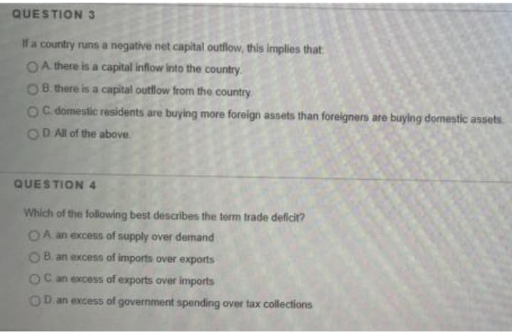 QUESTION 3
If a country runs a negative net capital outflow, this implies that
OA there is a capital inflow into the country.
OB. there is a capital outflow from the country
OC domestic residents are buying more foreign assets than foreigners are buying domestic assets.
OD Al of the above.
QUESTION 4
Which of the following best describes the term trade deficit?
OA an excess of supply over demand
OB an excess of imports over exports
OC an excess of exports over imports
OD an excess of government spending over tax collections

