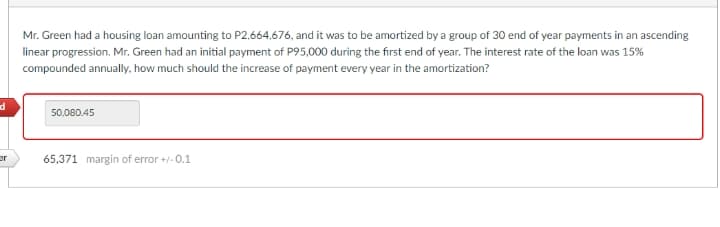 Mr. Green had a housing loan amounting to P2,664,676, and it was to be amortized by a group of 30 end of year payments in an ascending
linear progression. Mr. Green had an initial payment of P95,000 during the first end of year. The interest rate of the loan was 15%
compounded annually, how much should the increase of payment every year in the amortization?
50,080.45
er
65,371 margin of error +/-0.1
