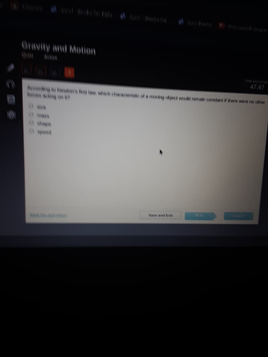 A cooks
6KIdS searcergine
Gravity and Motion
Active
TIME BEMAINI
47:47
Arronting io Neewton's frst law which characteristle of a moving object would remain constant if there were no other
hwes acing on i
whape
wpeed
Save and Exit
A d
