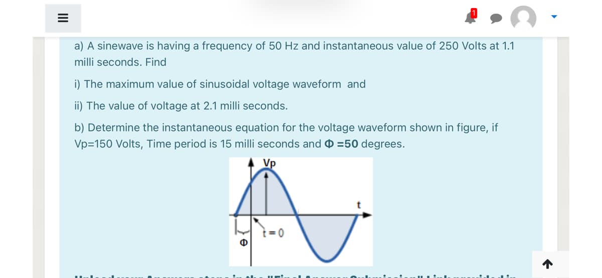 a) A sinewave is having a frequency of 50 Hz and instantaneous value of 250 Volts at 1.1
milli seconds. Find
i) The maximum value of sinusoidal voltage waveform and
ii) The value of voltage at 2.1 milli seconds.
b) Determine the instantaneous equation for the voltage waveform shown in figure, if
Vp=150 Volts, Time period is 15 milli seconds and =50 degrees.
Vp
t = 0
Ф
II
