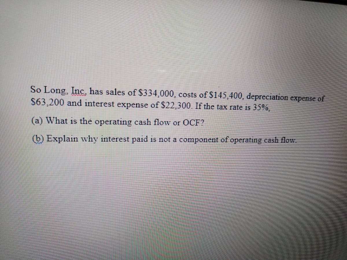 So Long, Inc, has sales of $334,000, costs of $145,400, depreciation expense of
S63,200 and interest expense of $22,300. If the tax rate is 35%,
(a) What is the operating cash flow or OCF?
(b) Explain why interest paid is not a component of operating cash flow.

