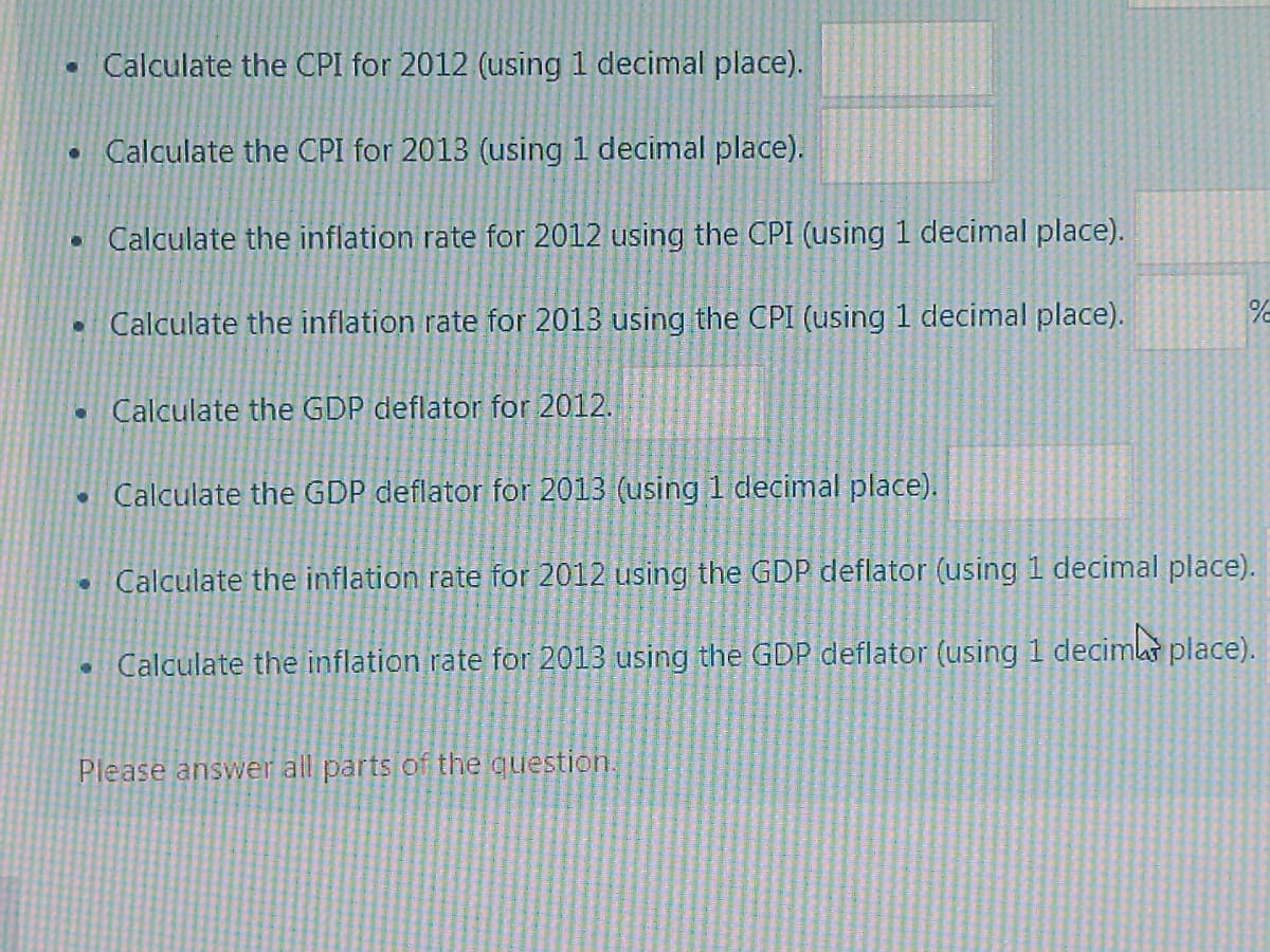 • Calculate the CPI for 2012 (using 1 decimal place).
• Calculate the CPI for 2013 (using 1 decimal place).
• Calculate the inflation rate for 2012 using the CPI (using 1 decimal place).
• Calculate the inflation rate for 2013 using the CPI (using 1 decimal place).
O
Calculate the GDP deflator for 2012.
• Calculate the GDP deflator for 2013 (using 1 decimal place).
Calculate the inflation rate for 2012 using the GDP deflator (using 1 decimal place).
Calculate the inflation rate for 2013 using the GDP deflator (using 1 decimb place).
•
%2
Please answer all parts of the question.