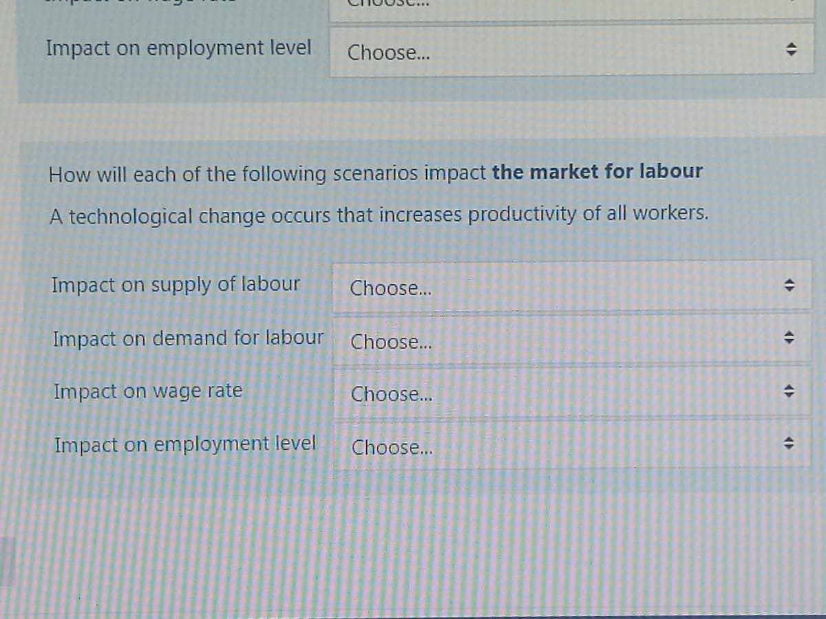 Impact on employment level Choose...
How will each of the following scenarios impact the market for labour
A technological change occurs that increases productivity of all workers.
Impact on supply of labour
Impact on demand for labour
Impact on wage rate
Impact on employment level
Choose...
Choose...
Choose...
Choose...
+
<>
+
<>
<>