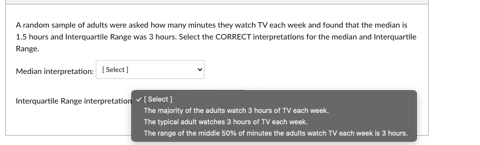 A random sample of adults were asked how many minutes they watch TV each week and found that the median is
1.5 hours and Interquartile Range was 3 hours. Select the CORRECT interpretations for the median and Interquartile
Range.
Median interpretation: [Select]
Interquartile Range interpretation ✓ [Select]
The majority of the adults watch 3 hours of TV each week.
The typical adult watches 3 hours of TV each week.
The range of the middle 50% of minutes the adults watch TV each week is 3 hours.
