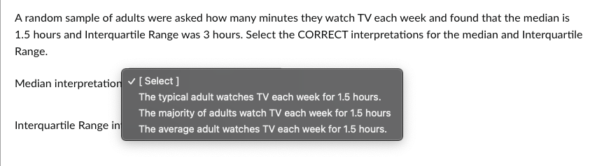 A random sample of adults were asked how many minutes they watch TV each week and found that the median is
1.5 hours and Interquartile Range was 3 hours. Select the CORRECT interpretations for the median and Interquartile
Range.
Median interpretation ✓ [Select]
Interquartile Range in
The typical adult watches TV each week for 1.5 hours.
The majority of adults watch TV each week for 1.5 hours
The average adult watches TV each week for 1.5 hours.