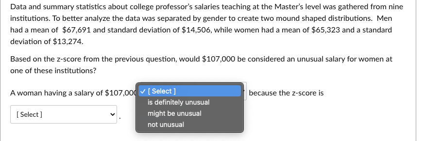 Data and summary statistics about college professor's salaries teaching at the Master's level was gathered from nine
institutions. To better analyze the data was separated by gender to create two mound shaped distributions. Men
had a mean of $67,691 and standard deviation of $14,506, while women had a mean of $65,323 and a standard
deviation of $13,274.
Based on the z-score from the previous question, would $107,000 be considered an unusual salary for women at
one of these institutions?
A woman having a salary of $107,000 ✓ [Select]
[Select]
is definitely unusual
might be unusual
not unusual
because the z-score is
