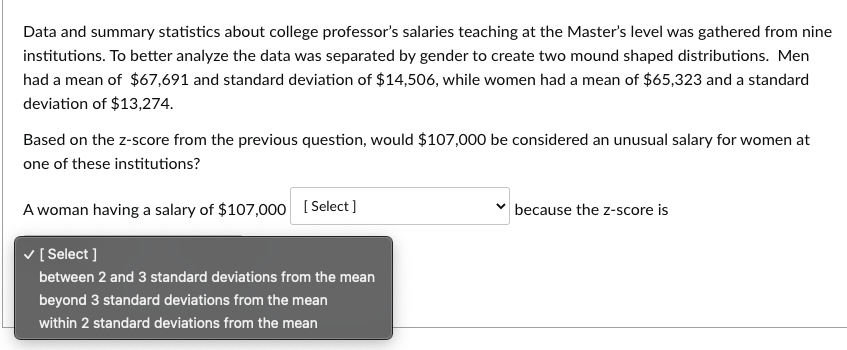 Data and summary statistics about college professor's salaries teaching at the Master's level was gathered from nine
institutions. To better analyze the data was separated by gender to create two mound shaped distributions. Men
had a mean of $67,691 and standard deviation of $14,506, while women had a mean of $65,323 and a standard
deviation of $13,274.
Based on the z-score from the previous question, would $107,000 be considered an unusual salary for women at
one of these institutions?
A woman having a salary of $107,000 [Select]
✓ [Select]
between 2 and 3 standard deviations from the mean
beyond 3 standard deviations from the mean
within 2 standard deviations from the mean
because the z-score is
