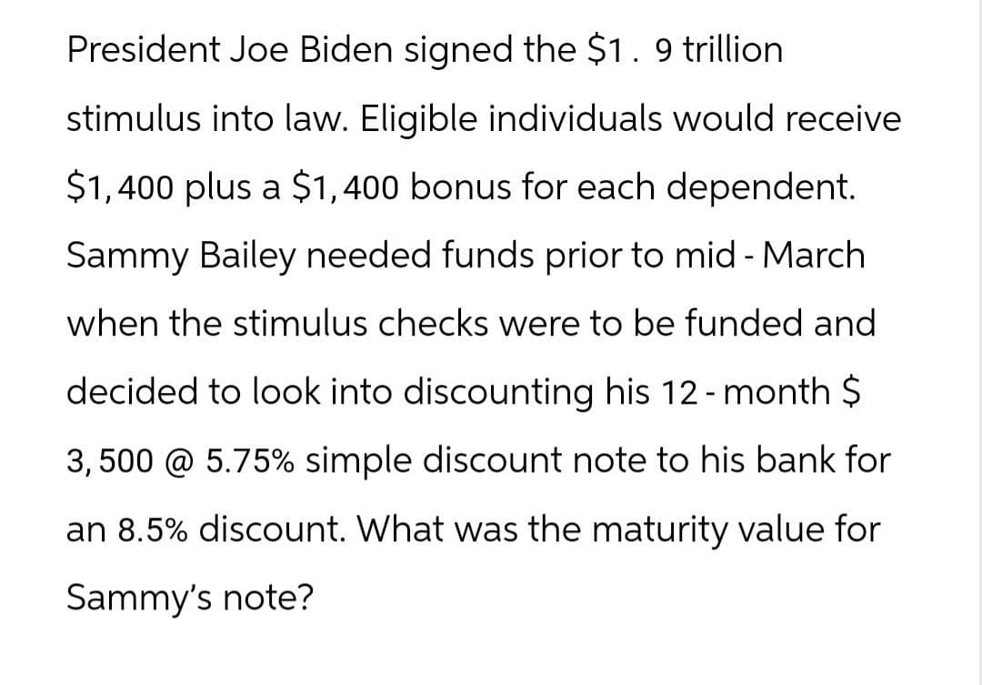 President Joe Biden signed the $1. 9 trillion
stimulus into law. Eligible individuals would receive
$1,400 plus a $1,400 bonus for each dependent.
Sammy Bailey needed funds prior to mid - March
when the stimulus checks were to be funded and
decided to look into discounting his 12-month $
3,500 @ 5.75% simple discount note to his bank for
an 8.5% discount. What was the maturity value for
Sammy's note?