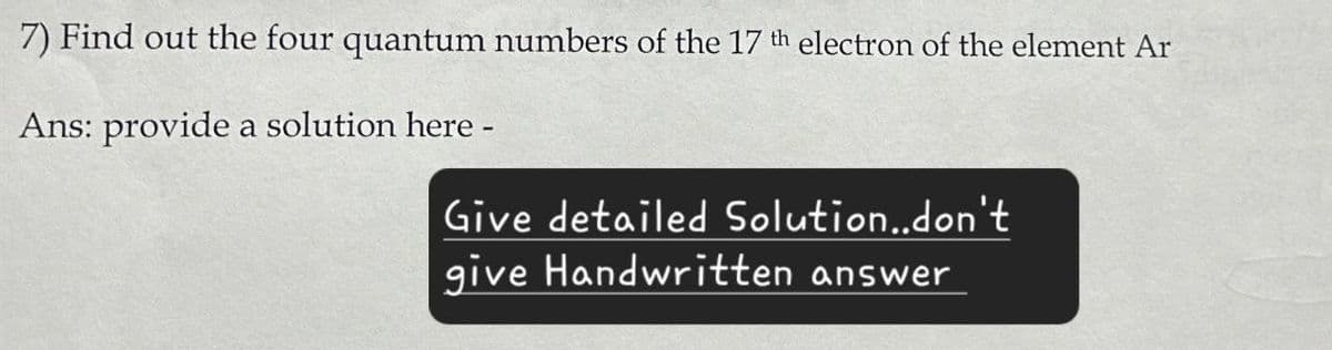 7) Find out the four quantum numbers of the 17 th electron of the element Ar
Ans: provide a solution here -
Give detailed Solution..don't
give Handwritten answer