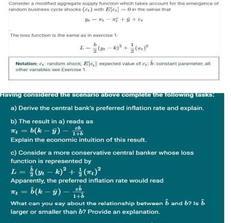 Consider a modified aggregate supply function which takes account for the emergence of
random business cycle shocks (ce) with Ele] - O in the sense that
The loss function is the same as in exercise 1:
L- (n - k)* +(m)
Notation: €: random shock; E[e,]: expected value of e; b: constant parameter, all
other variables see Exercise 1.
Having considered the scenario above complete the following tasks:
a) Derive the central bank's preferred inflation rate and explain.
b) The result in a) reads as
T = b(k – j) –
%3D
Explain the economic intuition of this result.
c) Consider a more conservative central banker whose loss
function is represented by
L = }(y – k)? + }(7.)
k) + (m)
Apparently, the preferred inflation rate would read
eb
1+b
TE = 6(k – y) –
What can you say about the relationship between B and b? le i
larger or smaller than b? Provide an explanation.
