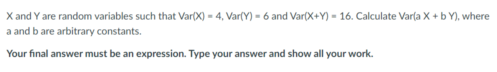X and Y are random variables such that Var(X) = 4, Var(Y) = 6 and Var(X+Y) = 16. Calculate Var(a X + b Y), where
a and b are arbitrary constants.
Your final answer must be an expression. Type your answer and show all your work.
