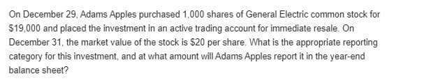 On December 29, Adams Apples purchased 1,000 shares of General Electric common stock for
$19,000 and placed the investment in an active trading account for immediate resale. On
December 31, the market value of the stock is $20 per share. What is the appropriate reporting
category for this investment, and at what amount will Adams Apples report it in the year-end
balance sheet?
