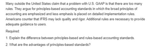 Many outside the United States claim that a problem with U.S. GAAP is that there are too many
rules. They argue for principles-based accounting standards in which the broad principles of
accounting are emphasized and less emphasis is placed on detailed implementation rules.
Americans counter that IFRS may lack quality and rigor. Additional rules are necessary to provide
adequate guidance to users.
Required:
1. Explain the difference between principles-based and rules-based accounting standards.
2. What are the advantages of principles-based standards?
