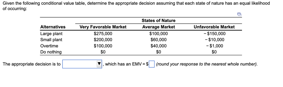 Given the following conditional value table, determine the appropriate decision assuming that each state of nature has an equal likelihood
of occurring:
States of Nature
Alternatives
Large plant
Very Favorable Market
$275,000
Average Market
$100,000
Unfavorable Market
- $150,000
Small plant
Overtime
Do nothing
$200,000
$60,000
-$10,000
$100,000
$40,000
-$1,000
$0
$0
$0
The appropriate decision is to
which has an EMV = $
(round your response to the nearest whole number).