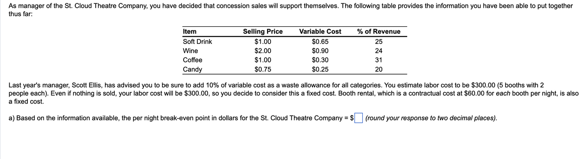 As manager of the St. Cloud Theatre Company, you have decided that concession sales will support themselves. The following table provides the information you have been able to put together
thus far:
Item
Soft Drink
Wine
Coffee
Candy
Selling Price
$1.00
$2.00
$1.00
$0.75
Variable Cost % of Revenue
$0.65
25
$0.90
24
$0.30
31
$0.25
20
Last year's manager, Scott Ellis, has advised you to be sure to add 10% of variable cost as a waste allowance for all categories. You estimate labor cost to be $300.00 (5 booths with 2
people each). Even if nothing is sold, your labor cost will be $300.00, so you decide to consider this a fixed cost. Booth rental, which is a contractual cost at $60.00 for each booth per night, is also
a fixed cost.
a) Based on the information available, the per night break-even point in dollars for the St. Cloud Theatre Company = $
(round your response to two decimal places).