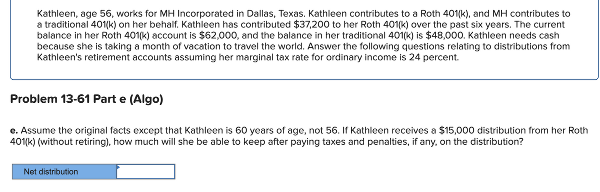 Kathleen, age 56, works for MH Incorporated in Dallas, Texas. Kathleen contributes to a Roth 401(k), and MH contributes to
a traditional 401(k) on her behalf. Kathleen has contributed $37,200 to her Roth 401(k) over the past six years. The current
balance in her Roth 401(k) account is $62,000, and the balance in her traditional 401(k) is $48,000. Kathleen needs cash
because she is taking a month of vacation to travel the world. Answer the following questions relating to distributions from
Kathleen's retirement accounts assuming her marginal tax rate for ordinary income 24 percent.
Problem 13-61 Part e (Algo)
e. Assume the original facts except that Kathleen is 60 years of age, not 56. If Kathleen receives a $15,000 distribution from her Roth
401(k) (without retiring), how much will she be able to keep after paying taxes and penalties, if any, on the distribution?
Net distribution