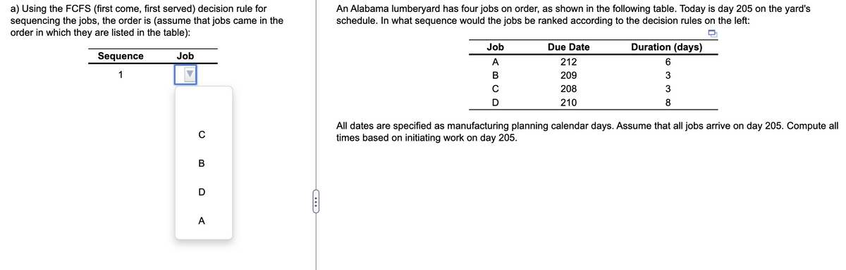 a) Using the FCFS (first come, first served) decision rule for
sequencing the jobs, the order is (assume that jobs came in the
order in which they are listed in the table):
Sequence
1
Job
C
B
D
A
C
An Alabama lumberyard has four jobs on order, as shown in the following table. Today is day 205 on the yard's
schedule. In what sequence would the jobs be ranked according to the decision rules on the left:
Job
A
B
C
D
Due Date
212
209
208
210
Duration (days)
6
3
3
8
All dates are specified as manufacturing planning calendar days. Assume that all jobs arrive on day 205. Compute all
times based on initiating work on day 205.