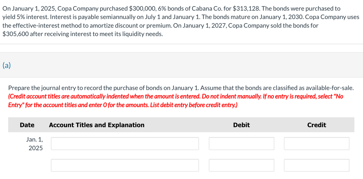 On January 1, 2025, Copa Company purchased $300,000, 6% bonds of Cabana Co. for $313,128. The bonds were purchased to
yield 5% interest. Interest is payable semiannually on July 1 and January 1. The bonds mature on January 1, 2030. Copa Company uses
the effective-interest method to amortize discount or premium. On January 1, 2027, Copa Company sold the bonds for
$305,600 after receiving interest to meet its liquidity needs.
(a)
Prepare the journal entry to record the purchase of bonds on January 1. Assume that the bonds are classified as available-for-sale.
(Credit account titles are automatically indented when the amount is entered. Do not indent manually. If no entry is required, select "No
Entry" for the account titles and enter O for the amounts. List debit entry before credit entry.)
Date
Jan. 1,
2025
Account Titles and Explanation
Debit
Credit