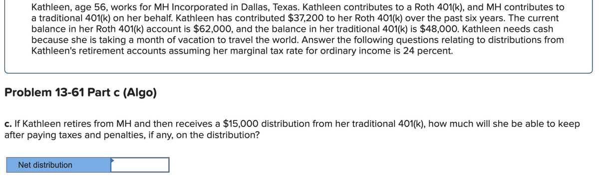 Kathleen, age 56, works for MH Incorporated in Dallas, Texas. Kathleen contributes to a Roth 401(k), and MH contributes to
a traditional 401(k) on her behalf. Kathleen has contributed $37,200 to her Roth 401(k) over the past six years. The current
balance in her Roth 401(k) account is $62,000, and the balance in her traditional 401(k) is $48,000. Kathleen needs cash
because she is taking a month of vacation to travel the world. Answer the following questions relating to distributions from
Kathleen's retirement accounts assuming her marginal tax rate for ordinary income is 24 percent.
Problem 13-61 Part c (Algo)
c. If Kathleen retires from MH and then receives a $15,000 distribution from her traditional 401(k), how much will she be able to keep
after paying taxes and penalties, if any, on the distribution?
Net distribution