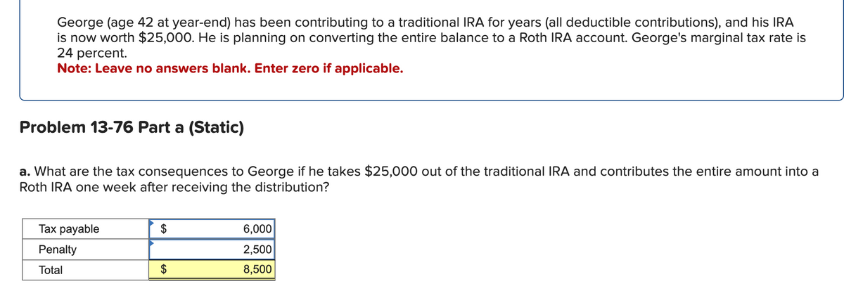 George (age 42 at year-end) has been contributing to a traditional IRA for years (all deductible contributions), and his IRA
is now worth $25,000. He is planning on converting the entire balance to a Roth IRA account. George's marginal tax rate is
24 percent.
Note: Leave no answers blank. Enter zero if applicable.
Problem 13-76 Part a (Static)
a. What are the tax consequences to George if he takes $25,000 out of the traditional IRA and contributes the entire amount into a
Roth IRA one week after receiving the distribution?
Tax payable
Penalty
Total
$
SA
6,000
2,500
8,500