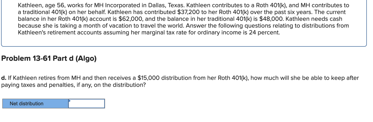 Kathleen, age 56, works for MH Incorporated in Dallas, Texas. Kathleen contributes to a Roth 401(k), and MH contributes to
a traditional 401(k) on her behalf. Kathleen has contributed $37,200 to her Roth 401(k) over the past six years. The current
balance in her Roth 401(k) account is $62,000, and the balance in her traditional 401(k) is $48,000. Kathleen needs cash
because she is taking a month of vacation to travel the world. Answer the following questions relating to distributions from
Kathleen's retirement accounts assuming her marginal tax rate for ordinary income is 24 percent.
Problem 13-61 Part d (Algo)
d. If Kathleen retires from MH and then receives a $15,000 distribution from her Roth 401(k), how much will she be able to keep after
paying taxes and penalties, if any, on the distribution?
Net distribution