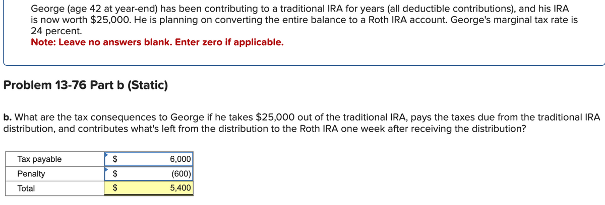 George (age 42 at year-end) has been contributing to a traditional IRA for years (all deductible contributions), and his IRA
is now worth $25,000. He is planning on converting the entire balance to a Roth IRA account. George's marginal tax rate is
24 percent.
Note: Leave no answers blank. Enter zero if applicable.
Problem 13-76 Part b (Static)
b. What are the tax consequences to George if he takes $25,000 out of the traditional IRA, pays the taxes due from the traditional IRA
distribution, and contributes what's left from the distribution to the Roth IRA one week after receiving the distribution?
Tax payable
Penalty
Total
$
$
A
6,000
(600)
5,400