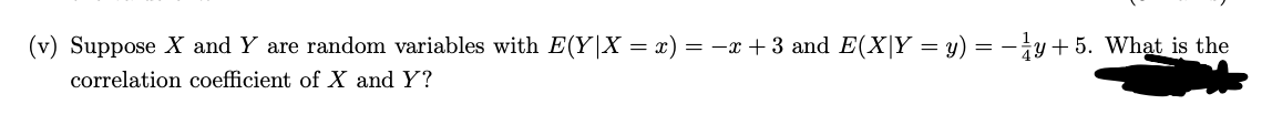 (v) Suppose X and Y are random variables with E(Y|X = x) = −x + 3 and E(X|Y = y) = − ¼y + 5. What is the
correlation coefficient of X and Y?