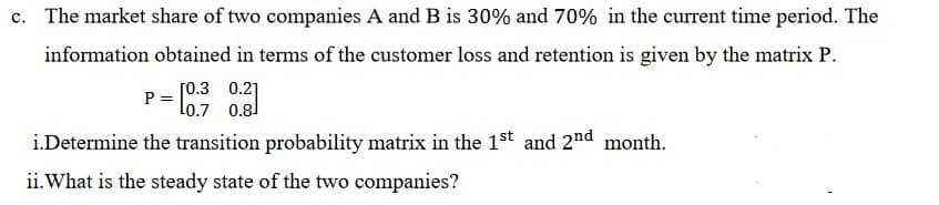 c. The market share of two companies A and B is 30% and 70% in the current time period. The
information obtained in terms of the customer loss and retention is given by the matrix P.
[0.3 0.2]
P =
Lo.7 0.8]
i.Determine the transition probability matrix in the 1st and 2nd month.
ii.What is the steady state of the two companies?
