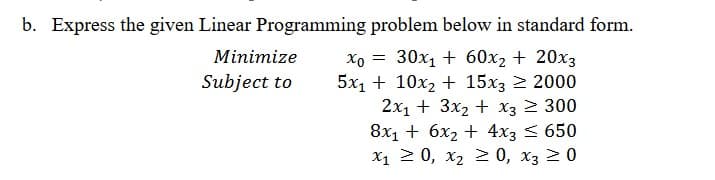 b. Express the given Linear Programming problem below in standard form.
Xo = 30x1 + 60x2 + 20x3
5x1 + 10x2 + 15x3 2 2000
2x1 + 3x2 + x3 2 300
8x1 + 6x2 + 4x3 < 650
X1 2 0, x2 > 0, x3 20
Minimize
Subject to

